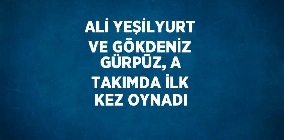 ALİ YEŞİLYURT VE GÖKDENİZ GÜRPÜZ, A TAKIMDA İLK KEZ OYNADI
