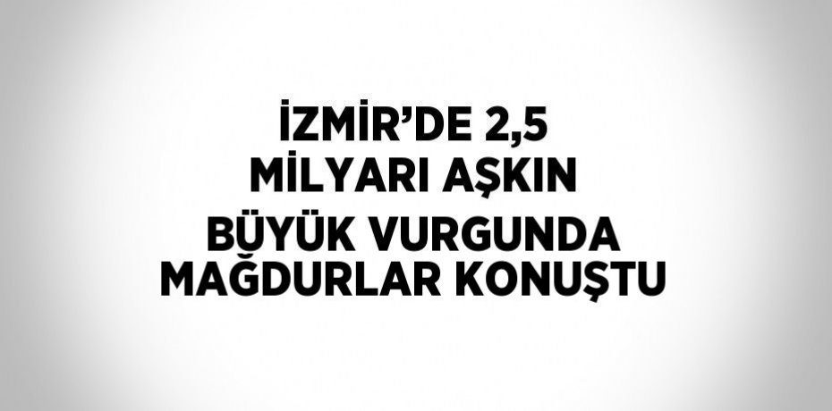 İZMİR’DE 2,5 MİLYARI AŞKIN BÜYÜK VURGUNDA MAĞDURLAR KONUŞTU