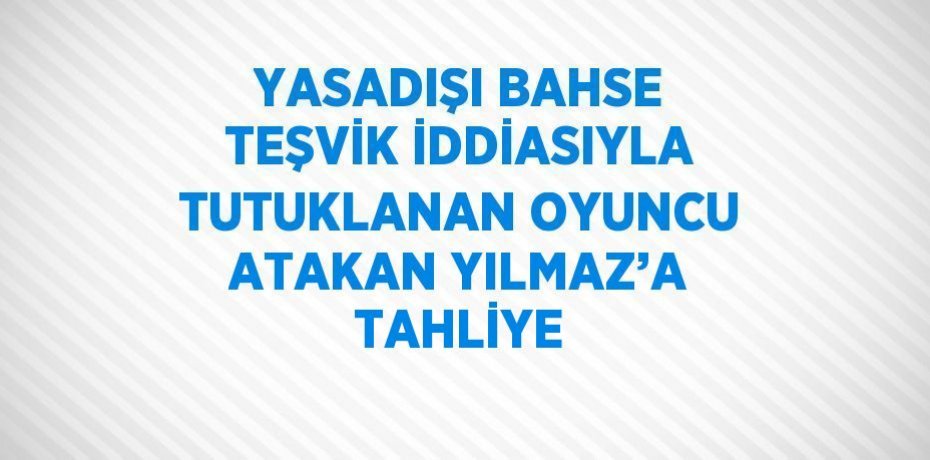 YASADIŞI BAHSE TEŞVİK İDDİASIYLA TUTUKLANAN OYUNCU ATAKAN YILMAZ’A TAHLİYE