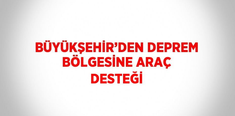 BÜYÜKŞEHİR’DEN DEPREM BÖLGESİNE ARAÇ DESTEĞİ