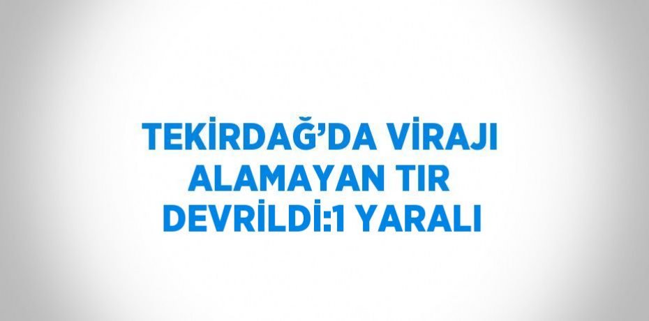 TEKİRDAĞ’DA VİRAJI ALAMAYAN TIR DEVRİLDİ:1 YARALI