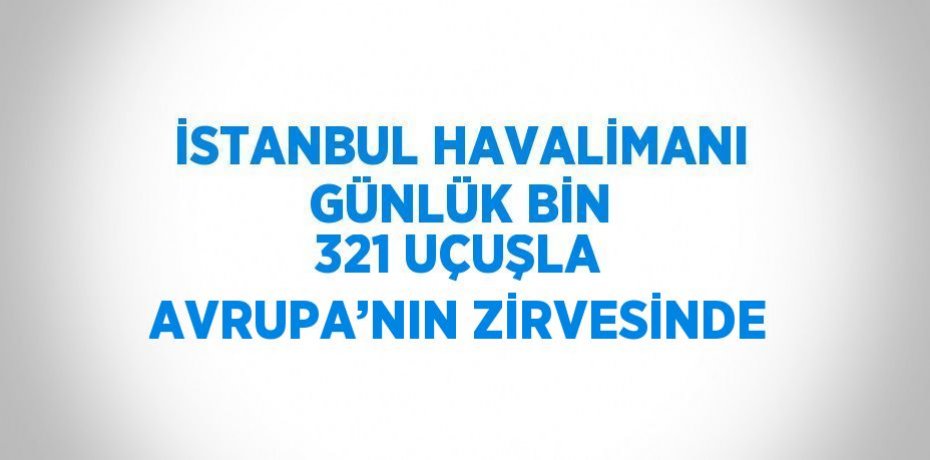 İSTANBUL HAVALİMANI GÜNLÜK BİN 321 UÇUŞLA AVRUPA’NIN ZİRVESİNDE
