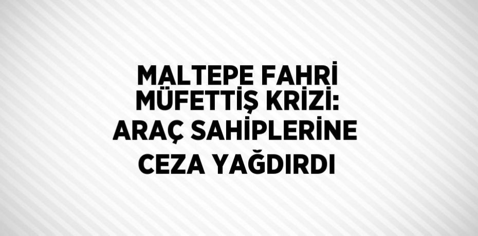 MALTEPE FAHRİ MÜFETTİŞ KRİZİ: ARAÇ SAHİPLERİNE CEZA YAĞDIRDI