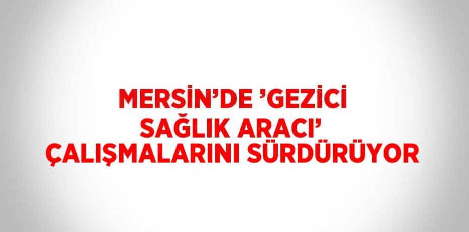 MERSİN’DE ’GEZİCİ SAĞLIK ARACI’ ÇALIŞMALARINI SÜRDÜRÜYOR