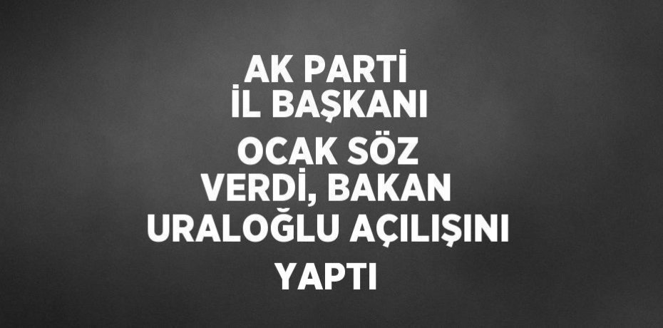 AK PARTİ İL BAŞKANI OCAK SÖZ VERDİ, BAKAN URALOĞLU AÇILIŞINI YAPTI
