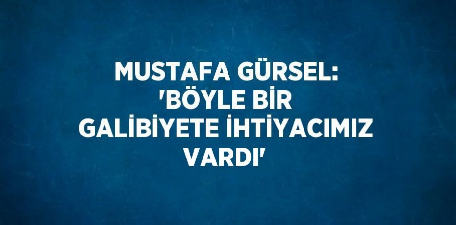 MUSTAFA GÜRSEL: 'BÖYLE BİR GALİBİYETE İHTİYACIMIZ VARDI'