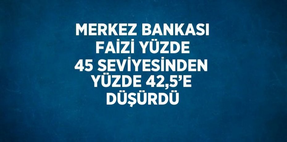 MERKEZ BANKASI FAİZİ YÜZDE 45 SEVİYESİNDEN YÜZDE 42,5’E DÜŞÜRDÜ