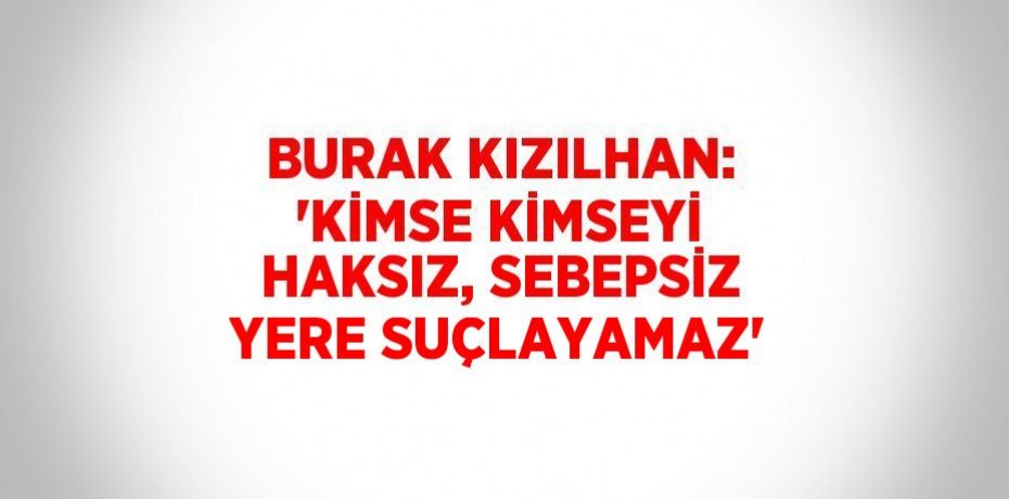 BURAK KIZILHAN: 'KİMSE KİMSEYİ HAKSIZ, SEBEPSİZ YERE SUÇLAYAMAZ'