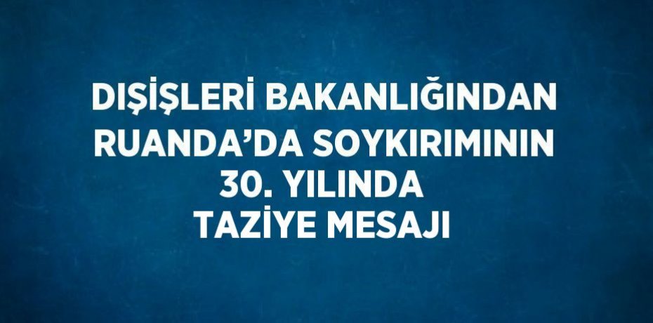 DIŞİŞLERİ BAKANLIĞINDAN RUANDA’DA SOYKIRIMININ 30. YILINDA TAZİYE MESAJI