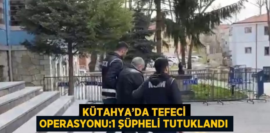 KÜTAHYA’DA TEFECİ OPERASYONU:1 ŞÜPHELİ TUTUKLANDI