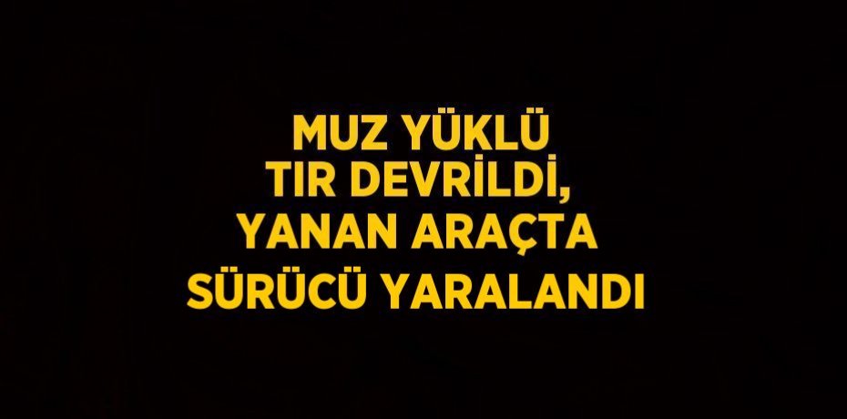MUZ YÜKLÜ TIR DEVRİLDİ, YANAN ARAÇTA SÜRÜCÜ YARALANDI