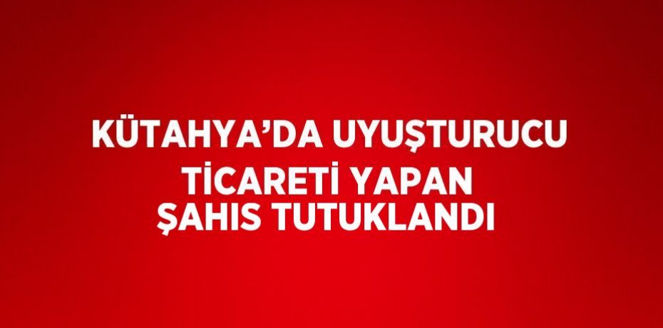 KÜTAHYA’DA UYUŞTURUCU TİCARETİ YAPAN ŞAHIS TUTUKLANDI