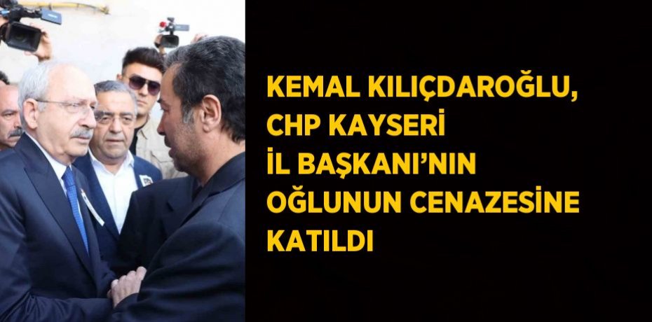 KEMAL KILIÇDAROĞLU, CHP KAYSERİ İL BAŞKANI’NIN OĞLUNUN CENAZESİNE KATILDI
