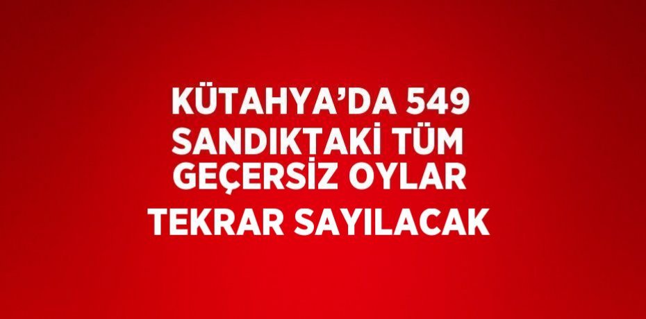 KÜTAHYA’DA 549 SANDIKTAKİ TÜM GEÇERSİZ OYLAR TEKRAR SAYILACAK