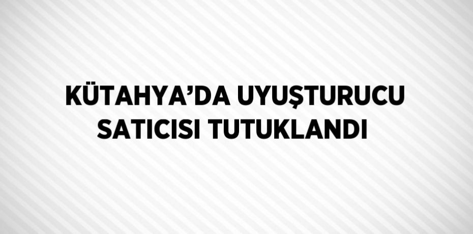 KÜTAHYA’DA UYUŞTURUCU SATICISI TUTUKLANDI