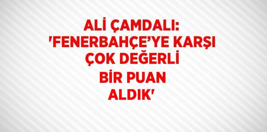 ALİ ÇAMDALI: 'FENERBAHÇE’YE KARŞI ÇOK DEĞERLİ BİR PUAN ALDIK'