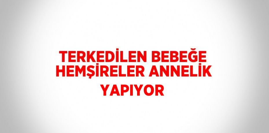 TERKEDİLEN BEBEĞE HEMŞİRELER ANNELİK YAPIYOR