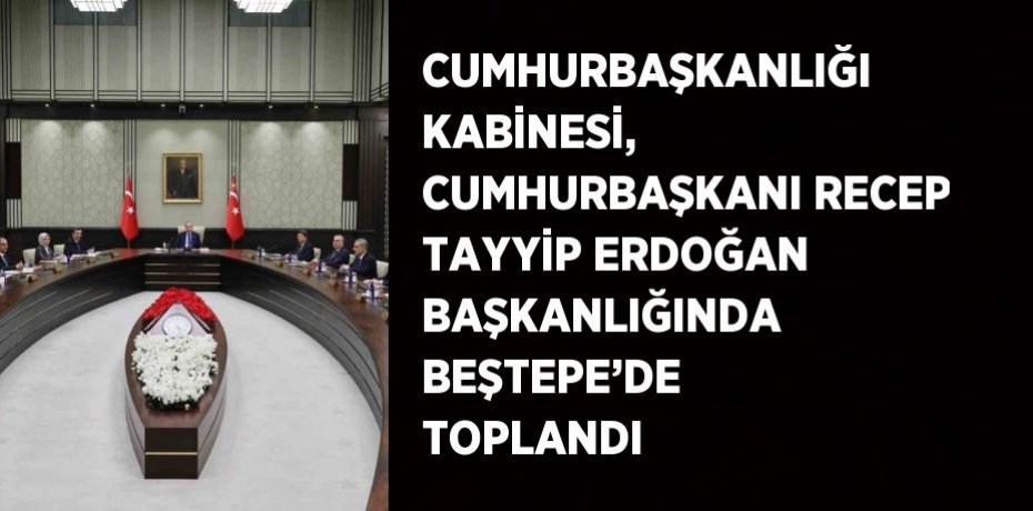 CUMHURBAŞKANLIĞI KABİNESİ, CUMHURBAŞKANI RECEP TAYYİP ERDOĞAN BAŞKANLIĞINDA BEŞTEPE’DE TOPLANDI