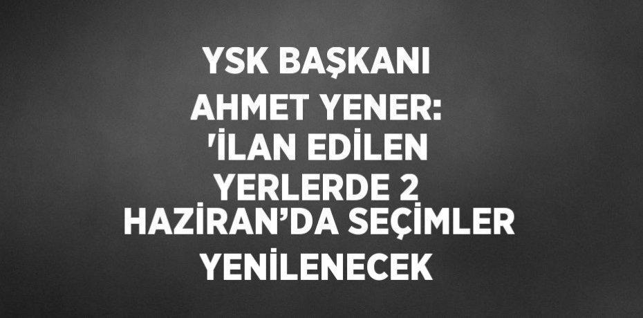 YSK BAŞKANI AHMET YENER: 'İLAN EDİLEN YERLERDE 2 HAZİRAN’DA SEÇİMLER YENİLENECEK