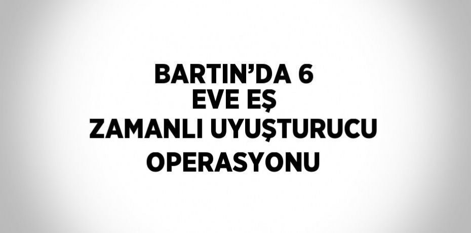 BARTIN’DA 6 EVE EŞ ZAMANLI UYUŞTURUCU OPERASYONU