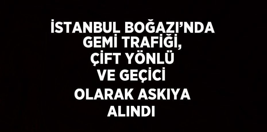 İSTANBUL BOĞAZI’NDA GEMİ TRAFİĞİ, ÇİFT YÖNLÜ VE GEÇİCİ OLARAK ASKIYA ALINDI