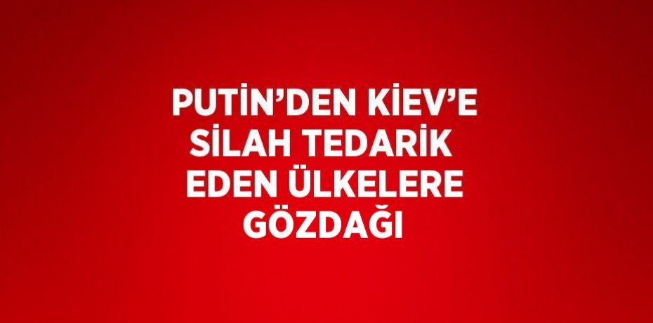 PUTİN’DEN KİEV’E SİLAH TEDARİK EDEN ÜLKELERE GÖZDAĞI