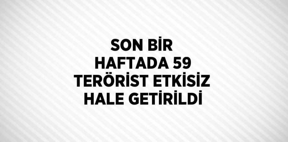 SON BİR HAFTADA 59 TERÖRİST ETKİSİZ HALE GETİRİLDİ