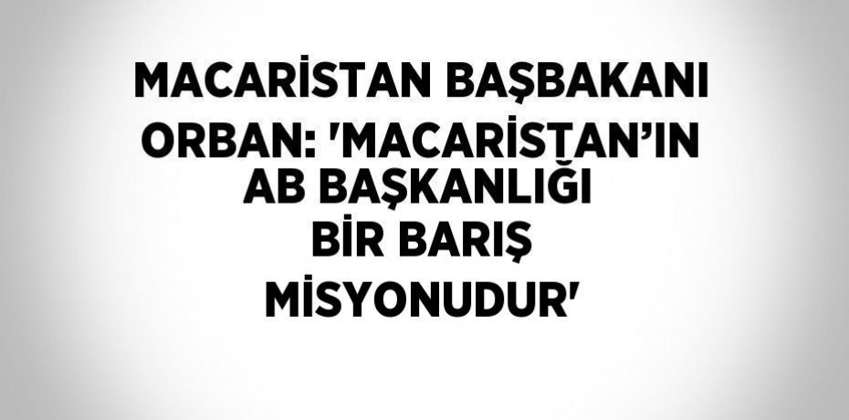 MACARİSTAN BAŞBAKANI ORBAN: 'MACARİSTAN’IN AB BAŞKANLIĞI BİR BARIŞ MİSYONUDUR'