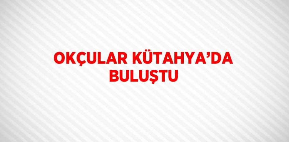OKÇULAR KÜTAHYA’DA BULUŞTU
