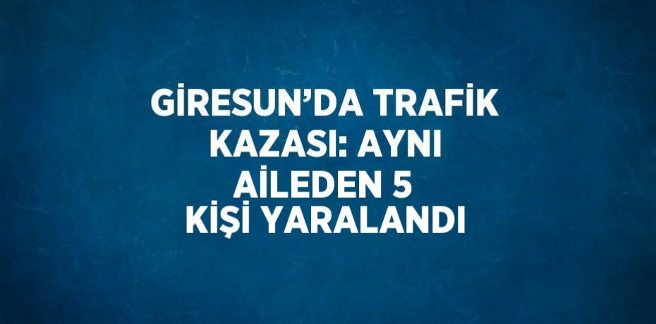 GİRESUN’DA TRAFİK KAZASI: AYNI AİLEDEN 5 KİŞİ YARALANDI