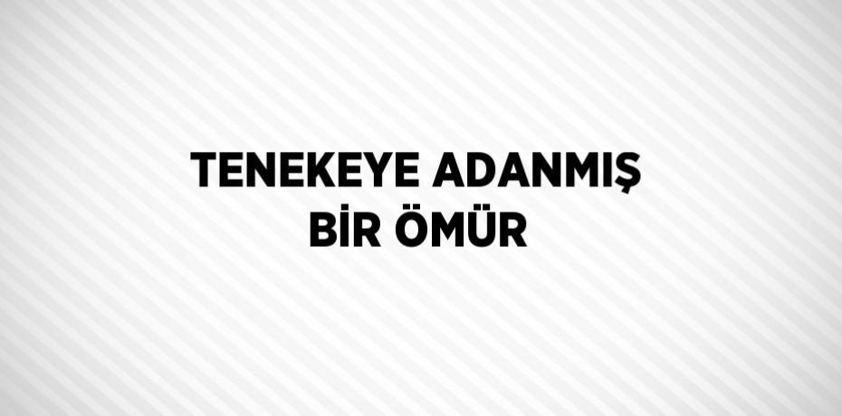 TENEKEYE ADANMIŞ BİR ÖMÜR