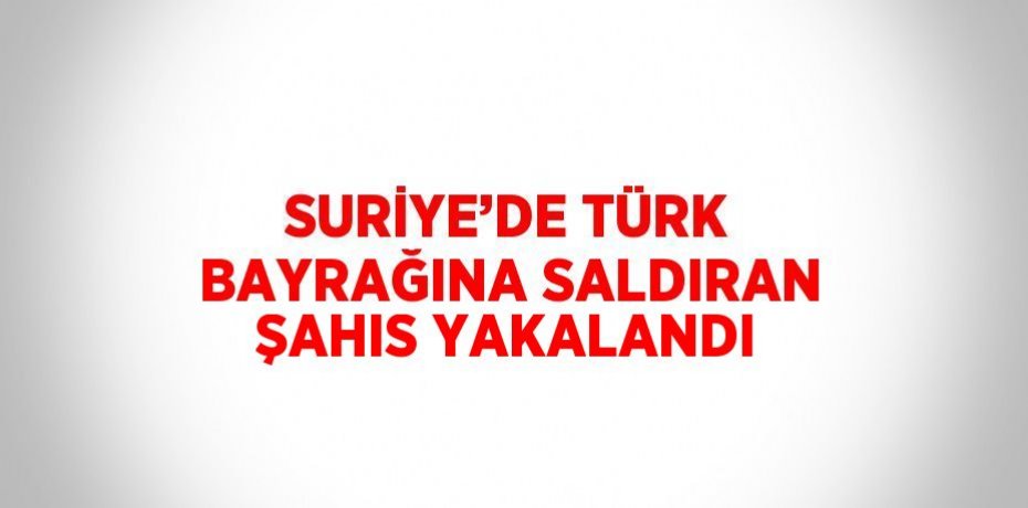 SURİYE’DE TÜRK BAYRAĞINA SALDIRAN ŞAHIS YAKALANDI