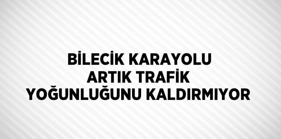 BİLECİK KARAYOLU ARTIK TRAFİK YOĞUNLUĞUNU KALDIRMIYOR