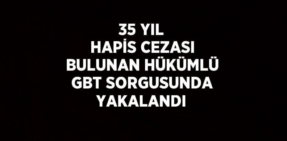 35 YIL HAPİS CEZASI BULUNAN HÜKÜMLÜ GBT SORGUSUNDA YAKALANDI