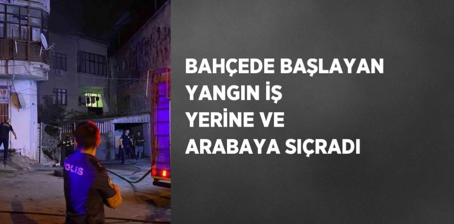 BAHÇEDE BAŞLAYAN YANGIN İŞ YERİNE VE ARABAYA SIÇRADI