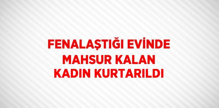 FENALAŞTIĞI EVİNDE MAHSUR KALAN KADIN KURTARILDI