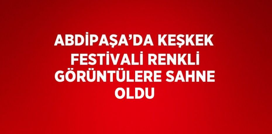ABDİPAŞA’DA KEŞKEK FESTİVALİ RENKLİ GÖRÜNTÜLERE SAHNE OLDU