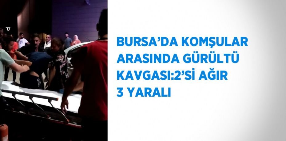 BURSA’DA KOMŞULAR ARASINDA GÜRÜLTÜ KAVGASI:2’Sİ AĞIR 3 YARALI