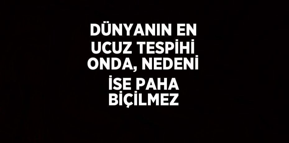 DÜNYANIN EN UCUZ TESPİHİ ONDA, NEDENİ İSE PAHA BİÇİLMEZ