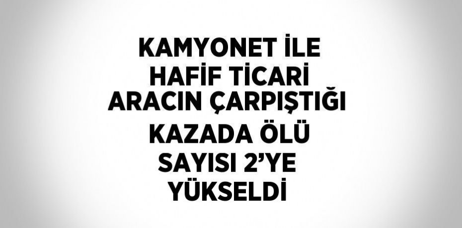 KAMYONET İLE HAFİF TİCARİ ARACIN ÇARPIŞTIĞI KAZADA ÖLÜ SAYISI 2’YE YÜKSELDİ