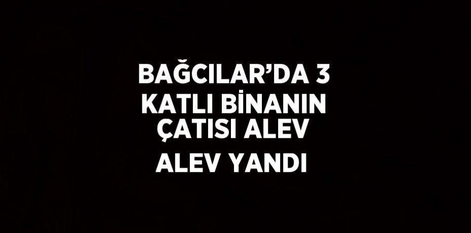 BAĞCILAR’DA 3 KATLI BİNANIN ÇATISI ALEV ALEV YANDI