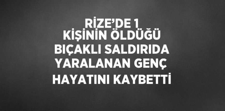 RİZE’DE 1 KİŞİNİN ÖLDÜĞÜ BIÇAKLI SALDIRIDA YARALANAN GENÇ HAYATINI KAYBETTİ