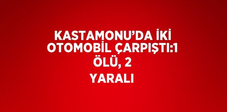 KASTAMONU’DA İKİ OTOMOBİL ÇARPIŞTI:1 ÖLÜ, 2 YARALI
