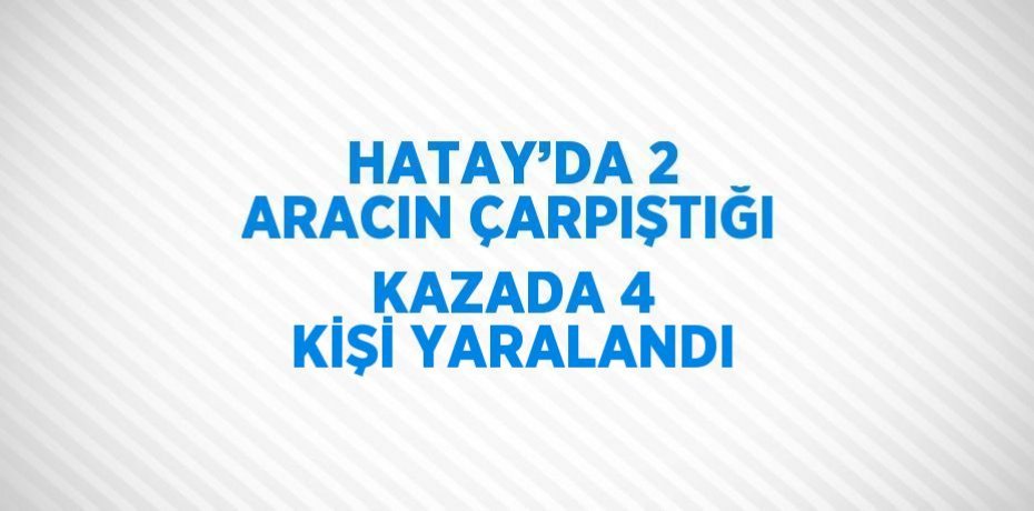 HATAY’DA 2 ARACIN ÇARPIŞTIĞI KAZADA 4 KİŞİ YARALANDI
