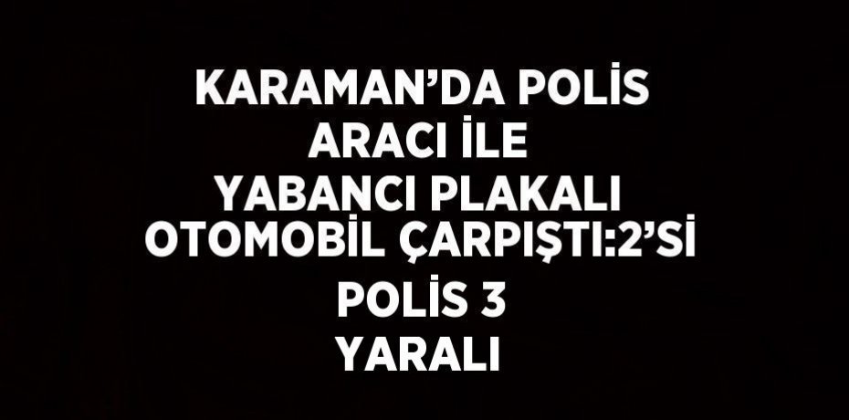 KARAMAN’DA POLİS ARACI İLE YABANCI PLAKALI OTOMOBİL ÇARPIŞTI:2’Sİ POLİS 3 YARALI