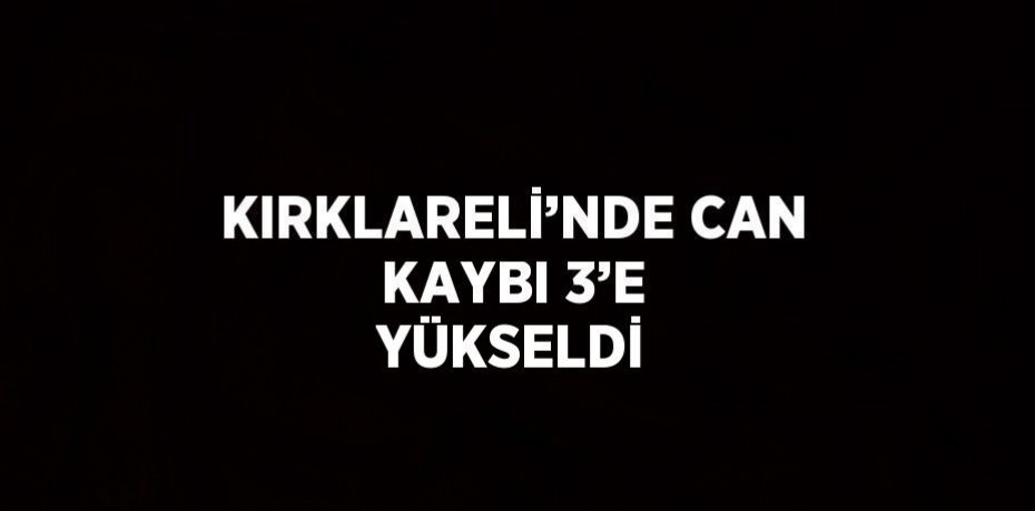 KIRKLARELİ’NDE CAN KAYBI 3’E YÜKSELDİ