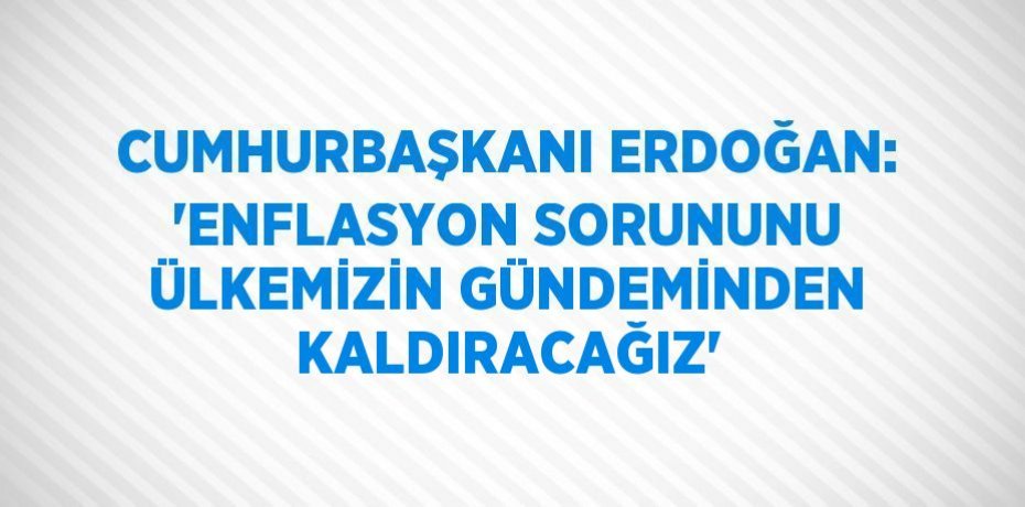 CUMHURBAŞKANI ERDOĞAN: 'ENFLASYON SORUNUNU ÜLKEMİZİN GÜNDEMİNDEN KALDIRACAĞIZ'