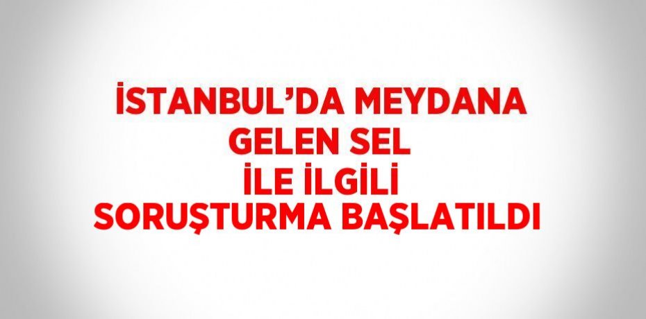 İSTANBUL’DA MEYDANA GELEN SEL İLE İLGİLİ SORUŞTURMA BAŞLATILDI