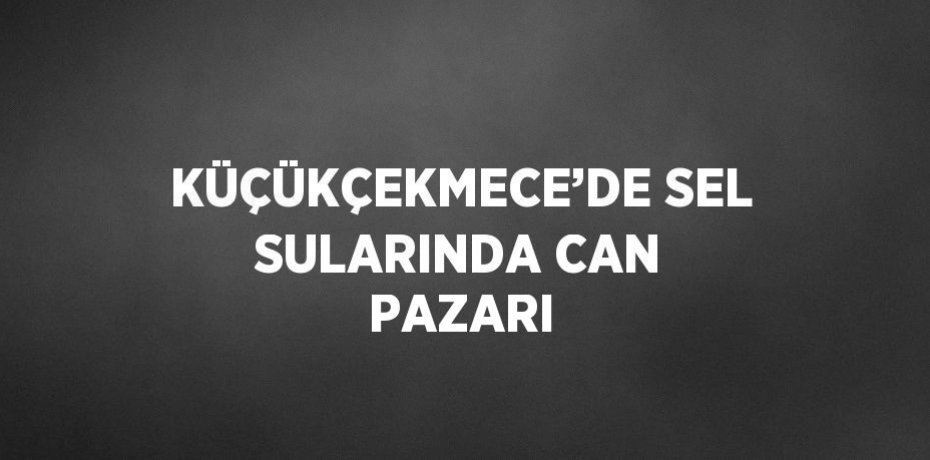 KÜÇÜKÇEKMECE’DE SEL SULARINDA CAN PAZARI