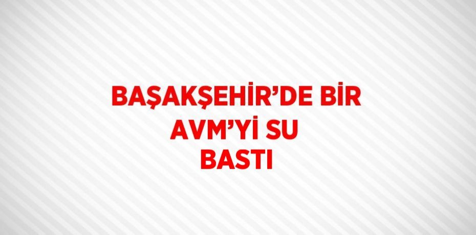 BAŞAKŞEHİR’DE BİR AVM’Yİ SU BASTI